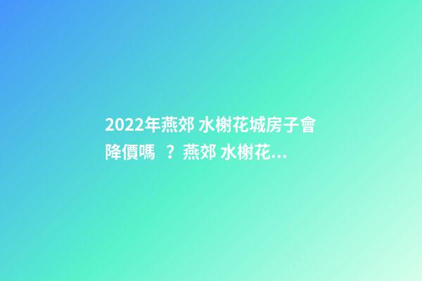 2022年燕郊 水榭花城房子會降價嗎？燕郊 水榭花城性價比高嗎？